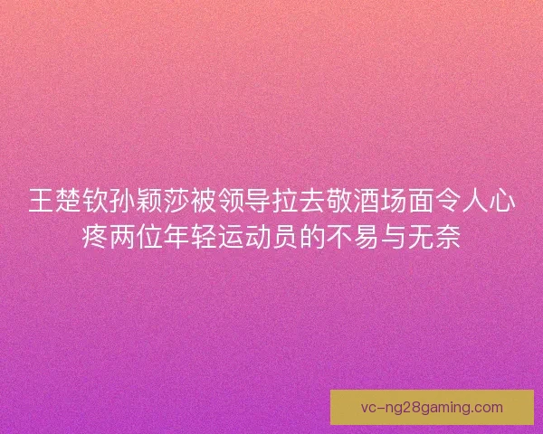 王楚钦孙颖莎被领导拉去敬酒场面令人心疼两位年轻运动员的不易与无奈