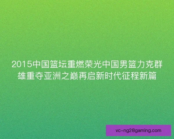 2015中国篮坛重燃荣光中国男篮力克群雄重夺亚洲之巅再启新时代征程新篇