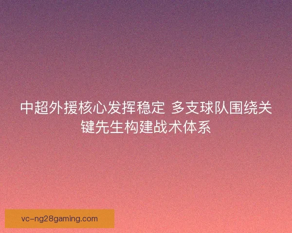 中超外援核心发挥稳定 多支球队围绕关键先生构建战术体系